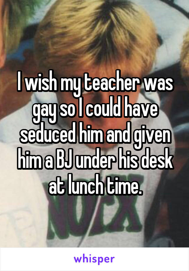 I wish my teacher was gay so I could have seduced him and given him a BJ under his desk at lunch time.