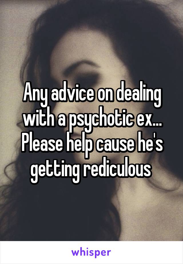 Any advice on dealing with a psychotic ex... Please help cause he's getting rediculous 