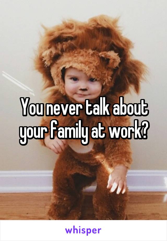 You never talk about your family at work?