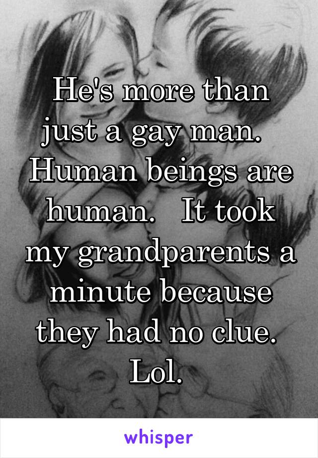 He's more than just a gay man.   Human beings are human.   It took my grandparents a minute because they had no clue.  Lol. 