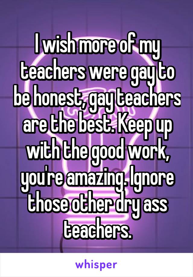 I wish more of my teachers were gay to be honest, gay teachers are the best. Keep up with the good work, you're amazing. Ignore those other dry ass teachers.