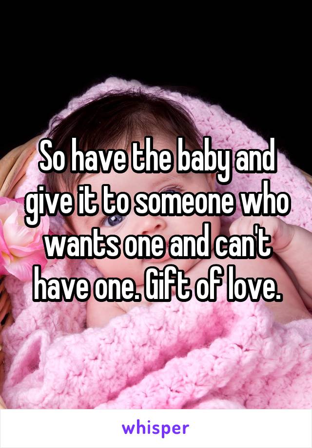 So have the baby and give it to someone who wants one and can't have one. Gift of love.