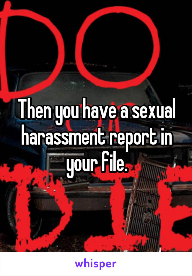 Then you have a sexual harassment report in your file.