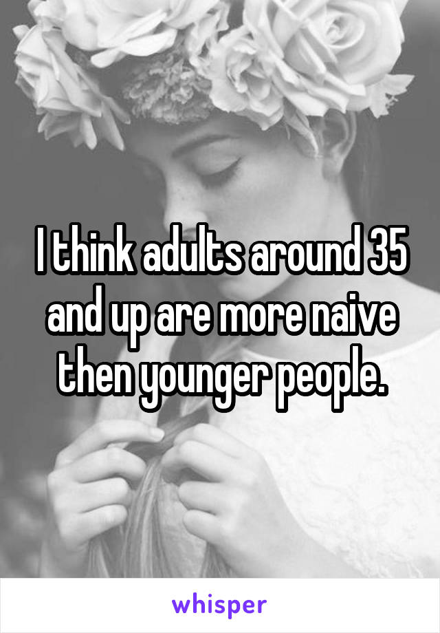 I think adults around 35 and up are more naive then younger people.