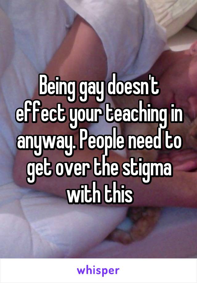 Being gay doesn't effect your teaching in anyway. People need to get over the stigma with this