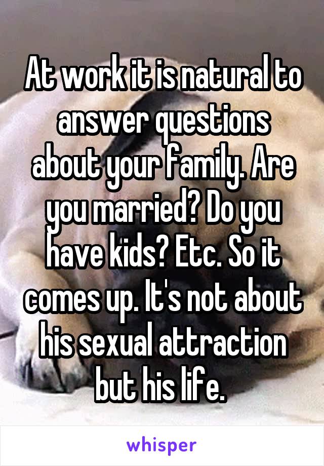 At work it is natural to answer questions about your family. Are you married? Do you have kids? Etc. So it comes up. It's not about his sexual attraction but his life. 