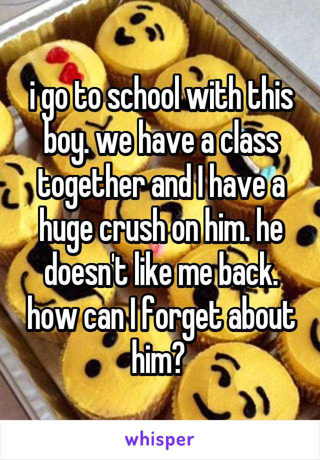 i go to school with this boy. we have a class together and I have a huge crush on him. he doesn't like me back. how can I forget about him? 
