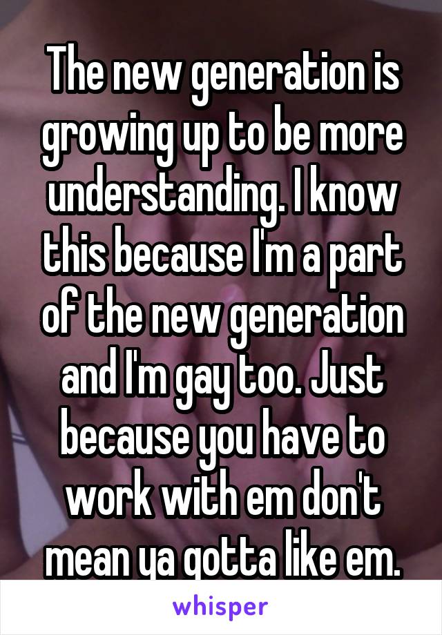 The new generation is growing up to be more understanding. I know this because I'm a part of the new generation and I'm gay too. Just because you have to work with em don't mean ya gotta like em.