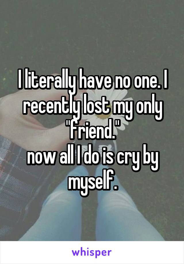 I literally have no one. I recently lost my only "friend."
now all I do is cry by myself.