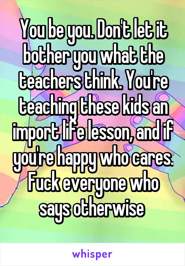 You be you. Don't let it bother you what the teachers think. You're teaching these kids an import life lesson, and if you're happy who cares. Fuck everyone who says otherwise 
