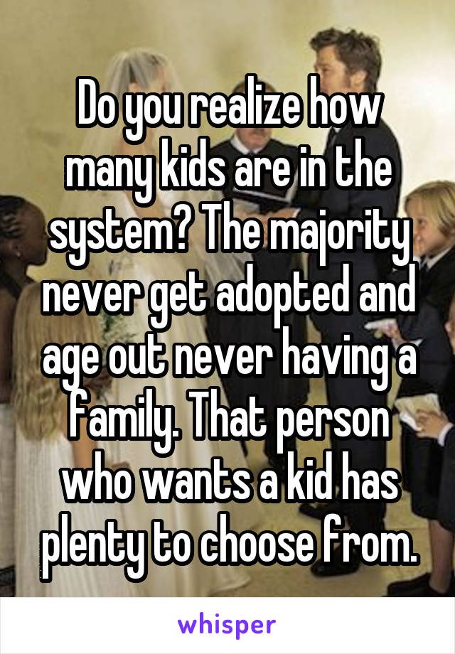 Do you realize how many kids are in the system? The majority never get adopted and age out never having a family. That person who wants a kid has plenty to choose from.