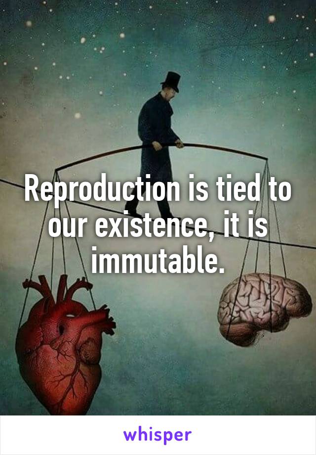 Reproduction is tied to our existence, it is immutable.