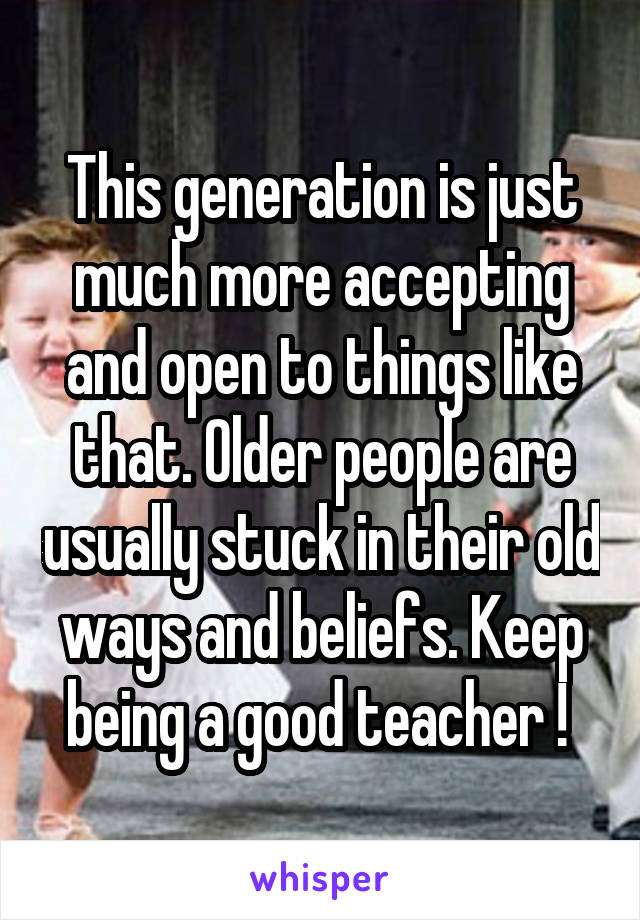 This generation is just much more accepting and open to things like that. Older people are usually stuck in their old ways and beliefs. Keep being a good teacher ! 