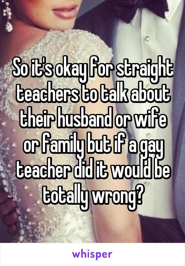 So it's okay for straight teachers to talk about their husband or wife or family but if a gay teacher did it would be totally wrong?