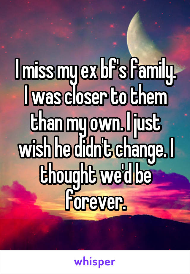 I miss my ex bf's family. I was closer to them than my own. I just wish he didn't change. I thought we'd be forever.