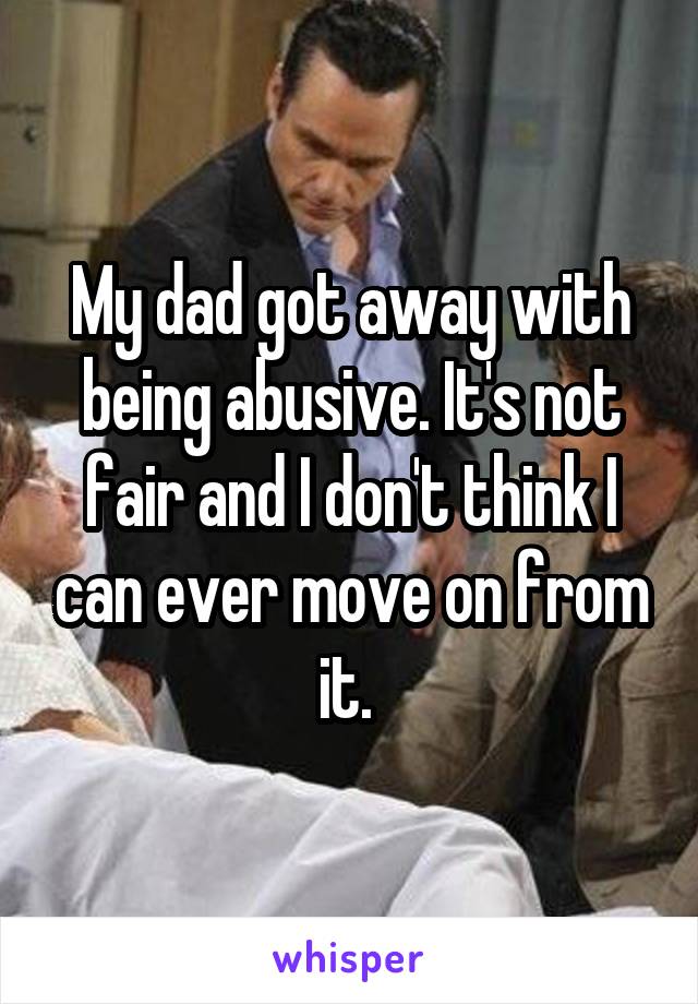 My dad got away with being abusive. It's not fair and I don't think I can ever move on from it. 