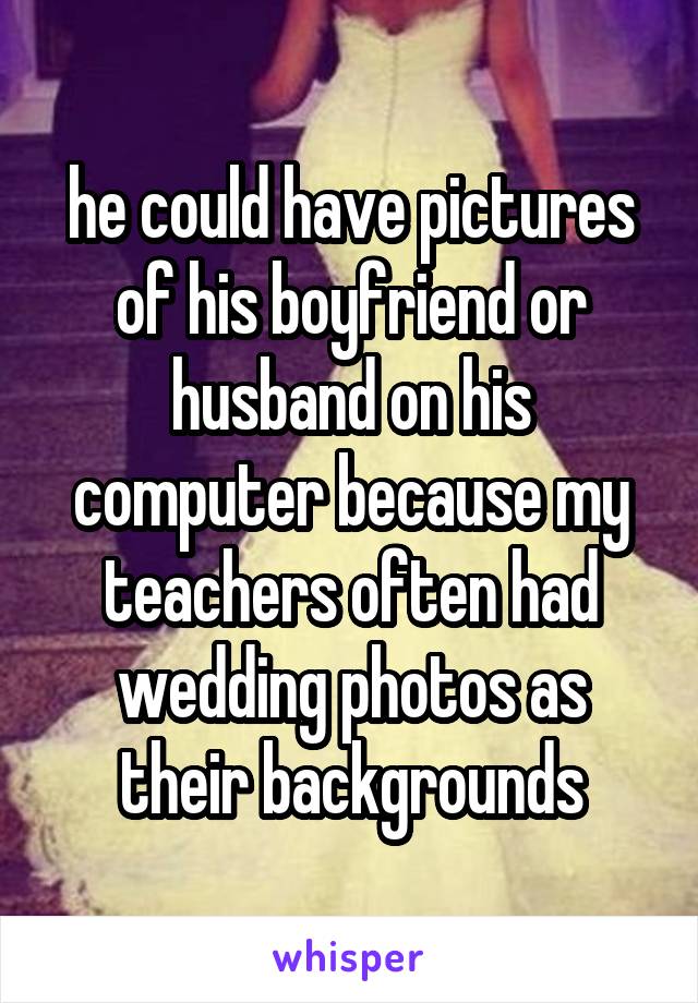 he could have pictures of his boyfriend or husband on his computer because my teachers often had wedding photos as their backgrounds