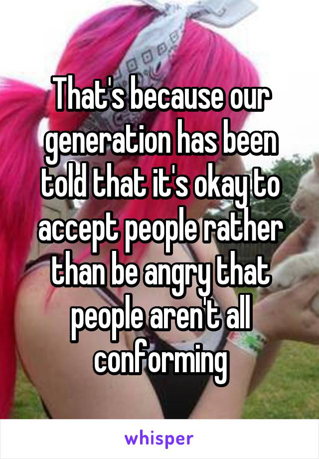 That's because our generation has been told that it's okay to accept people rather than be angry that people aren't all conforming