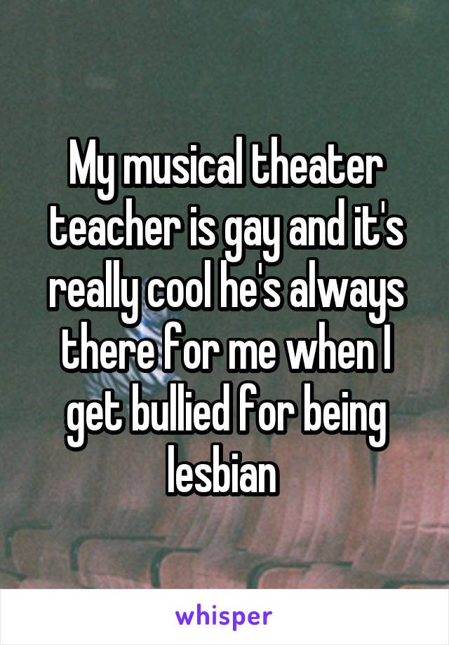 My musical theater teacher is gay and it's really cool he's always there for me when I get bullied for being lesbian 