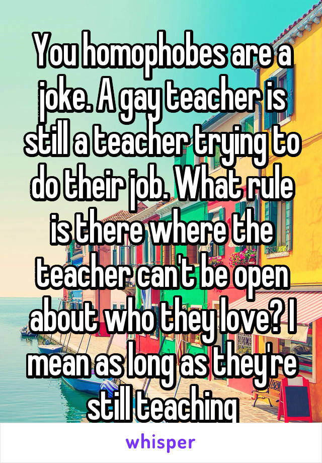 You homophobes are a joke. A gay teacher is still a teacher trying to do their job. What rule is there where the teacher can't be open about who they love? I mean as long as they're still teaching