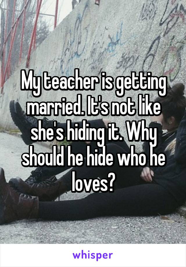 My teacher is getting married. It's not like she's hiding it. Why should he hide who he loves?