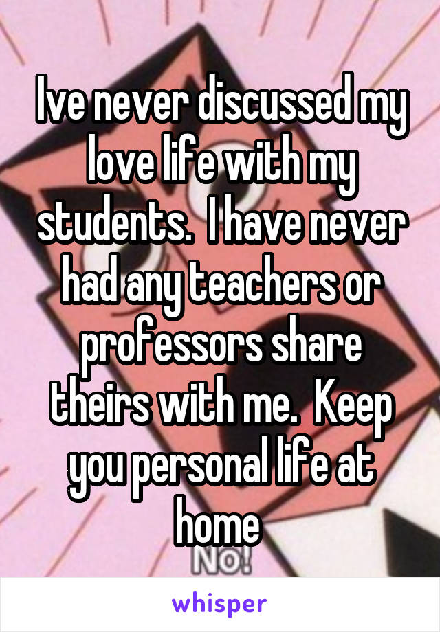 Ive never discussed my love life with my students.  I have never had any teachers or professors share theirs with me.  Keep you personal life at home 