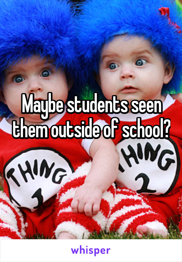 Maybe students seen them outside of school? 