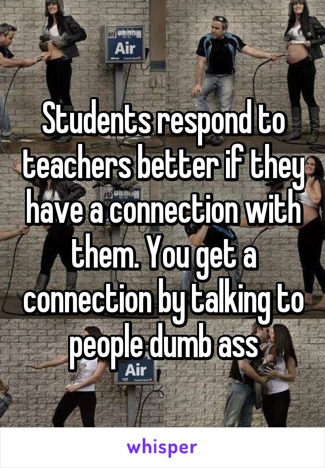 Students respond to teachers better if they have a connection with them. You get a connection by talking to people dumb ass