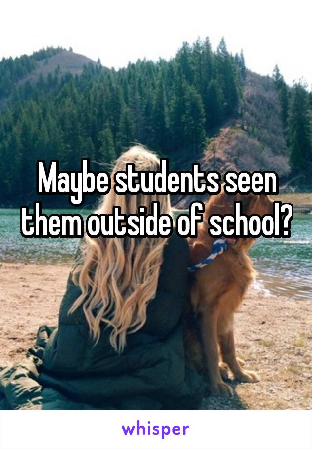 Maybe students seen them outside of school? 