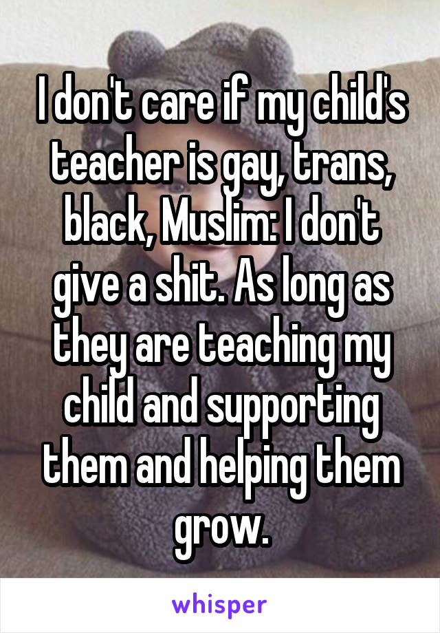 I don't care if my child's teacher is gay, trans, black, Muslim: I don't give a shit. As long as they are teaching my child and supporting them and helping them grow.