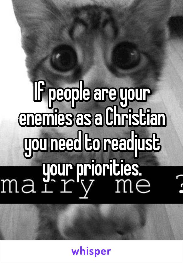 If people are your enemies as a Christian you need to readjust your priorities.
