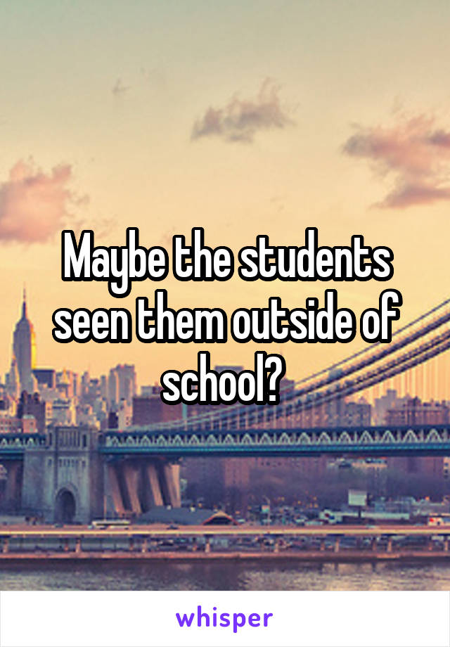 Maybe the students seen them outside of school? 