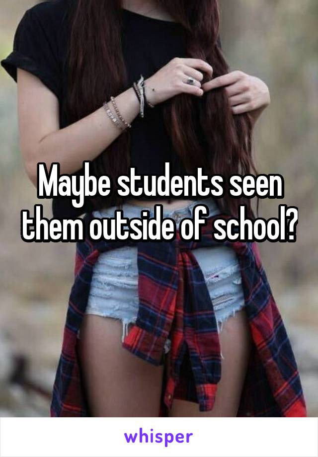 Maybe students seen them outside of school? 