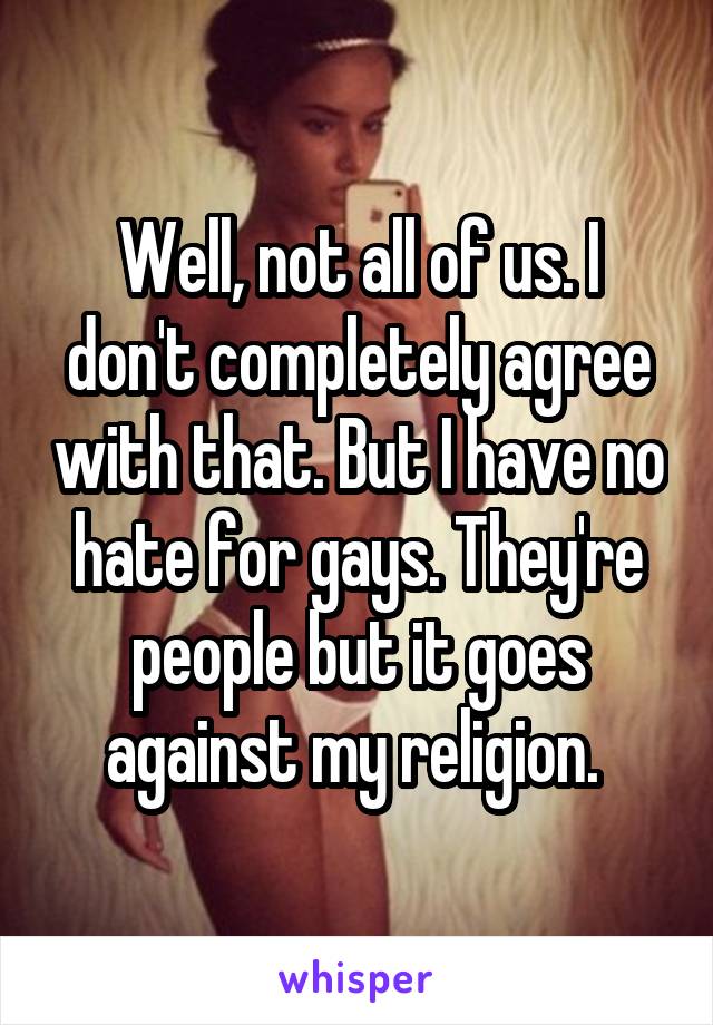 Well, not all of us. I don't completely agree with that. But I have no hate for gays. They're people but it goes against my religion. 