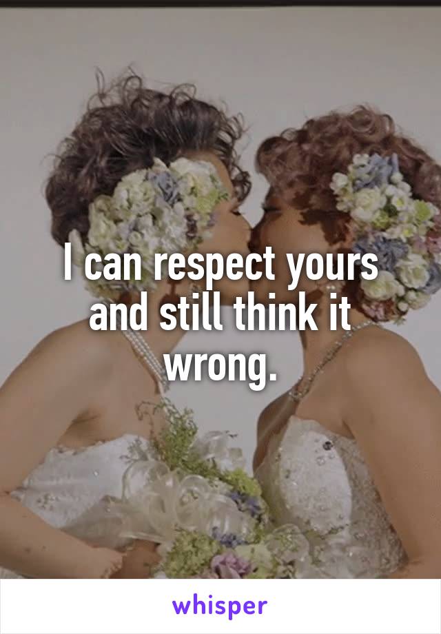 I can respect yours and still think it wrong.