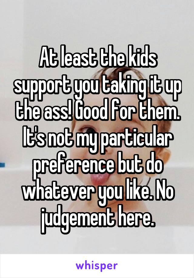 At least the kids support you taking it up the ass! Good for them. It's not my particular preference but do whatever you like. No judgement here.