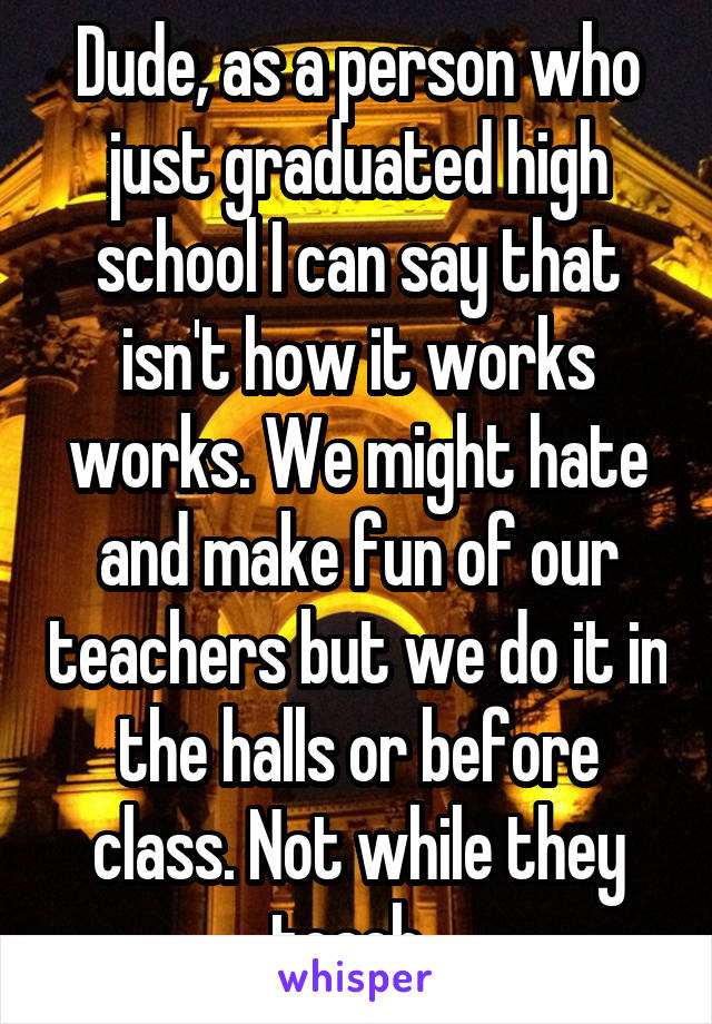 Dude, as a person who just graduated high school I can say that isn't how it works works. We might hate and make fun of our teachers but we do it in the halls or before class. Not while they teach. 