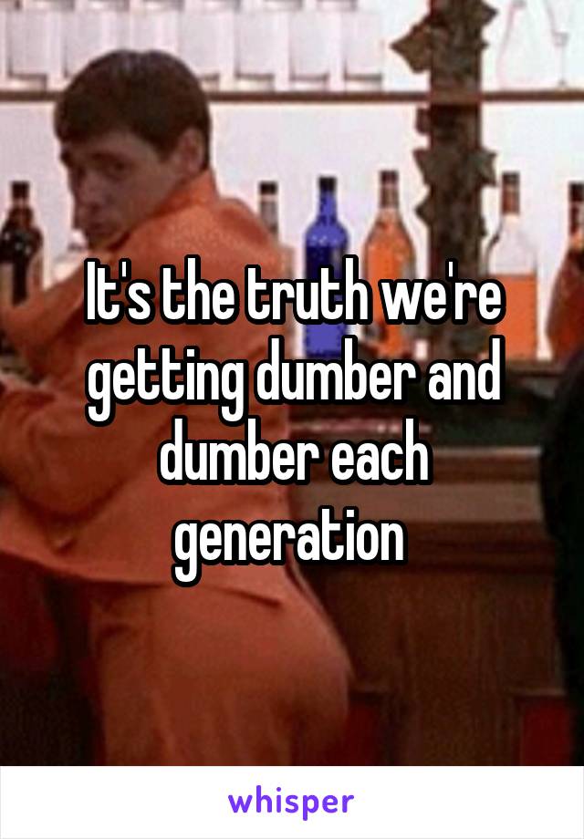 It's the truth we're getting dumber and dumber each generation 