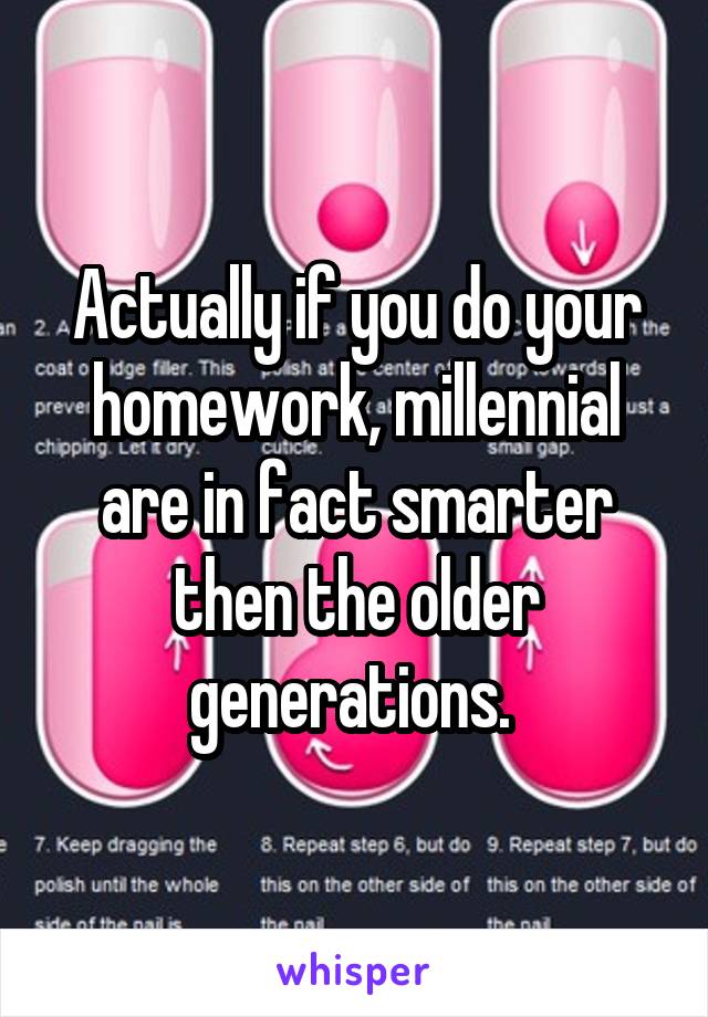 Actually if you do your homework, millennial are in fact smarter then the older generations. 