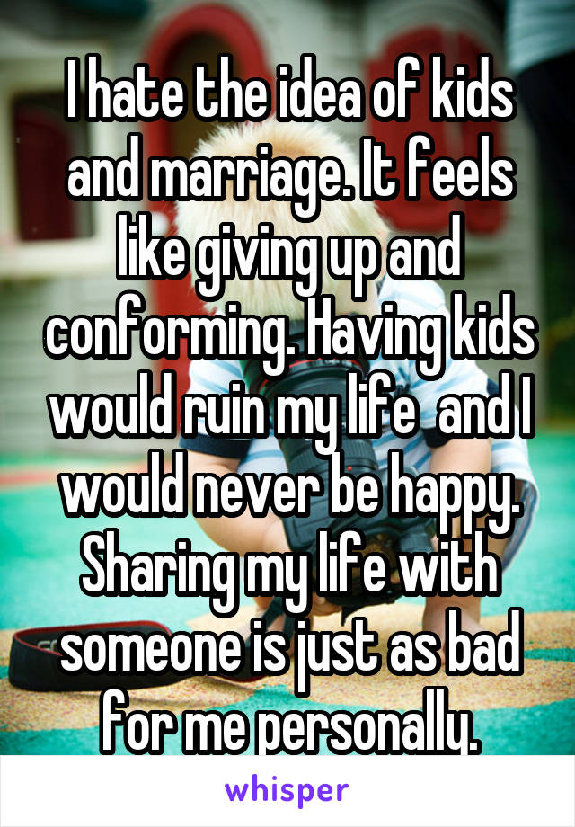 I hate the idea of kids and marriage. It feels like giving up and conforming. Having kids would ruin my life  and I would never be happy. Sharing my life with someone is just as bad for me personally.