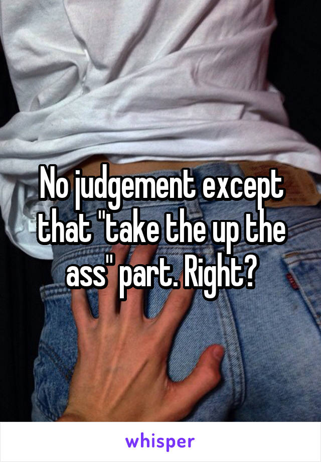 No judgement except that "take the up the ass" part. Right?