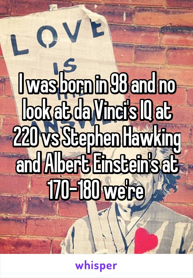 I was born in 98 and no look at da Vinci's IQ at 220 vs Stephen Hawking and Albert Einstein's at 170-180 we're 