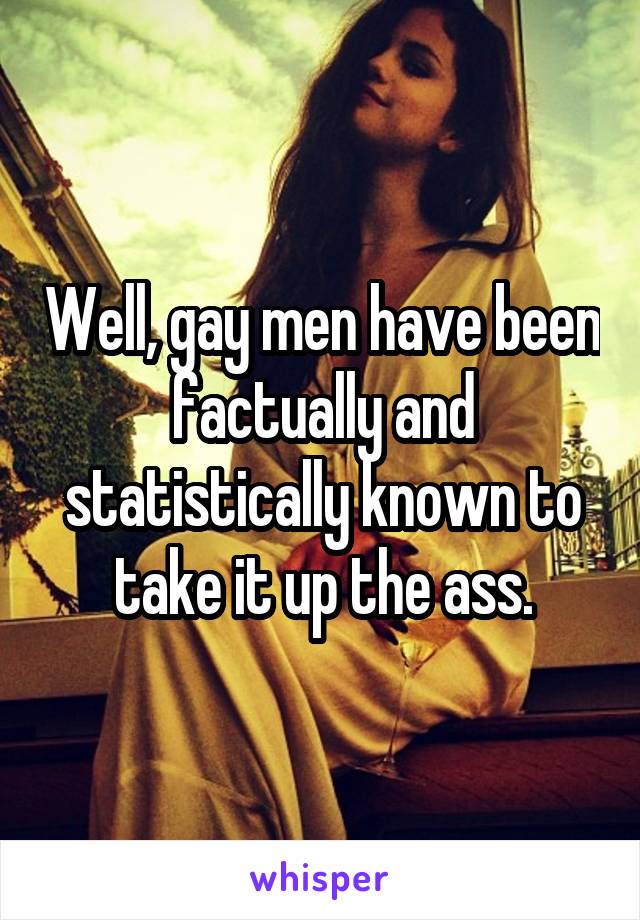 Well, gay men have been factually and statistically known to take it up the ass.