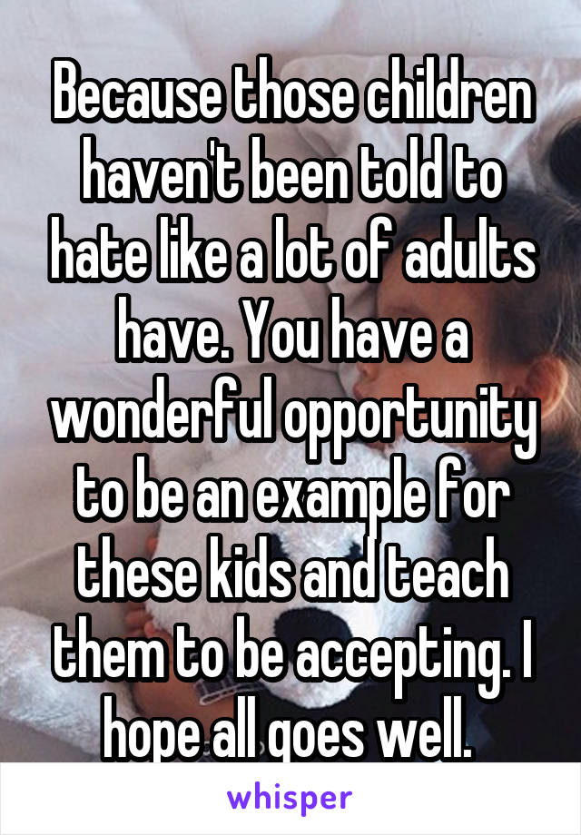 Because those children haven't been told to hate like a lot of adults have. You have a wonderful opportunity to be an example for these kids and teach them to be accepting. I hope all goes well. 