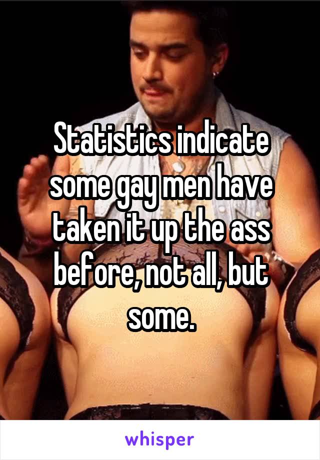 Statistics indicate some gay men have taken it up the ass before, not all, but some.