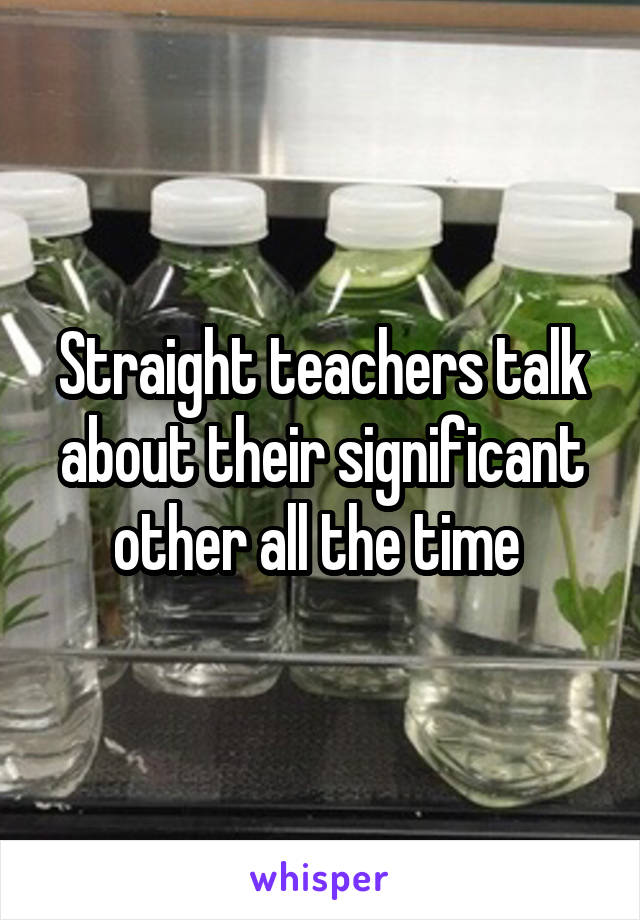 Straight teachers talk about their significant other all the time 