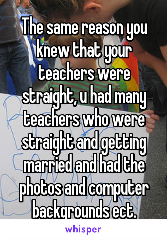 The same reason you knew that your teachers were straight, u had many teachers who were straight and getting married and had the photos and computer backgrounds ect.