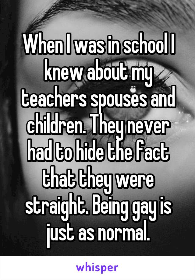 When I was in school I knew about my teachers spouses and children. They never had to hide the fact that they were straight. Being gay is just as normal.