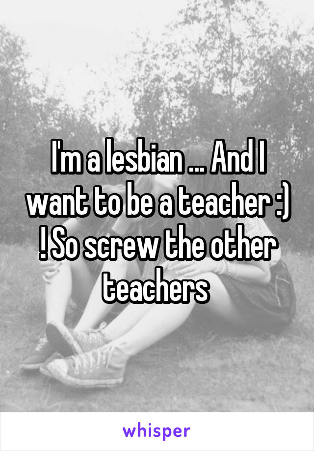 I'm a lesbian ... And I want to be a teacher :) ! So screw the other teachers 