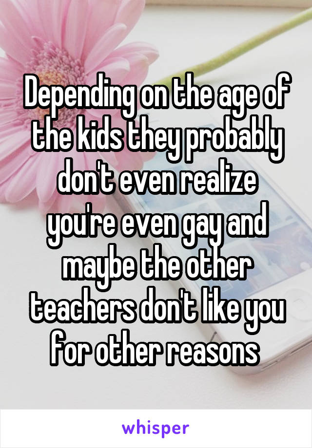 Depending on the age of the kids they probably don't even realize you're even gay and maybe the other teachers don't like you for other reasons 